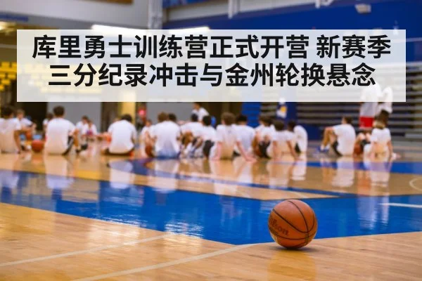 库里勇士训练营正式开营 新赛季三分纪录冲击与金州轮换悬念